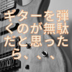ギターを弾くなんて時間の無駄!と思ったら、一旦自分を見つめ直そう